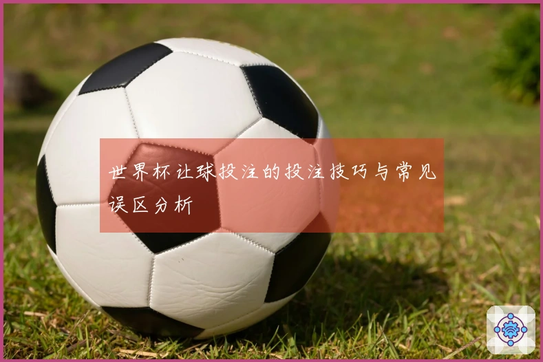 世界杯让球投注的投注技巧与常见误区分析