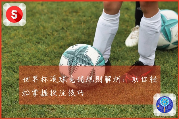 世界杯滚球竞猜规则解析，助你轻松掌握投注技巧